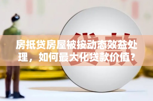 宜丰房抵贷房屋被按动态效益处理，如何最大化贷款价值？